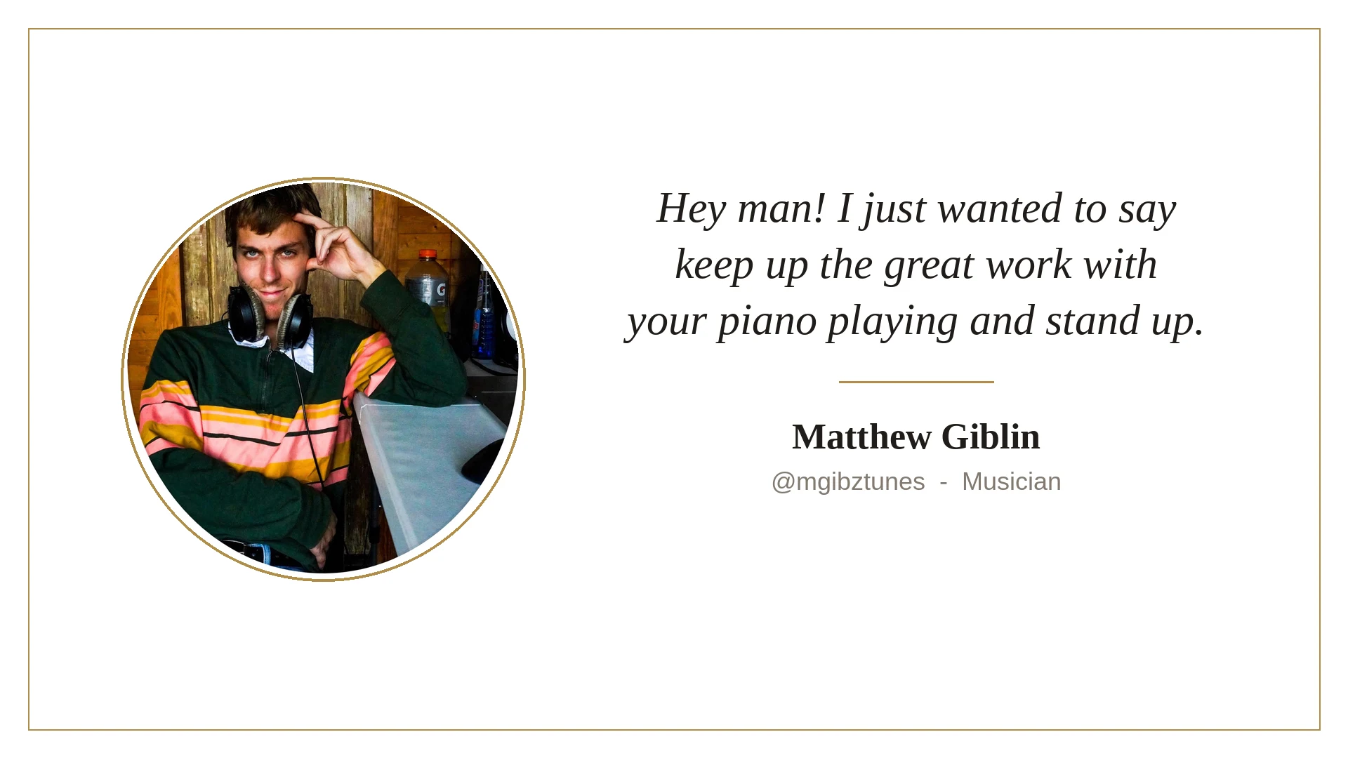 Kind words from Matthew Giblin: Hey man! I just wanted to say keep up the great work with your piano playing and stand up.